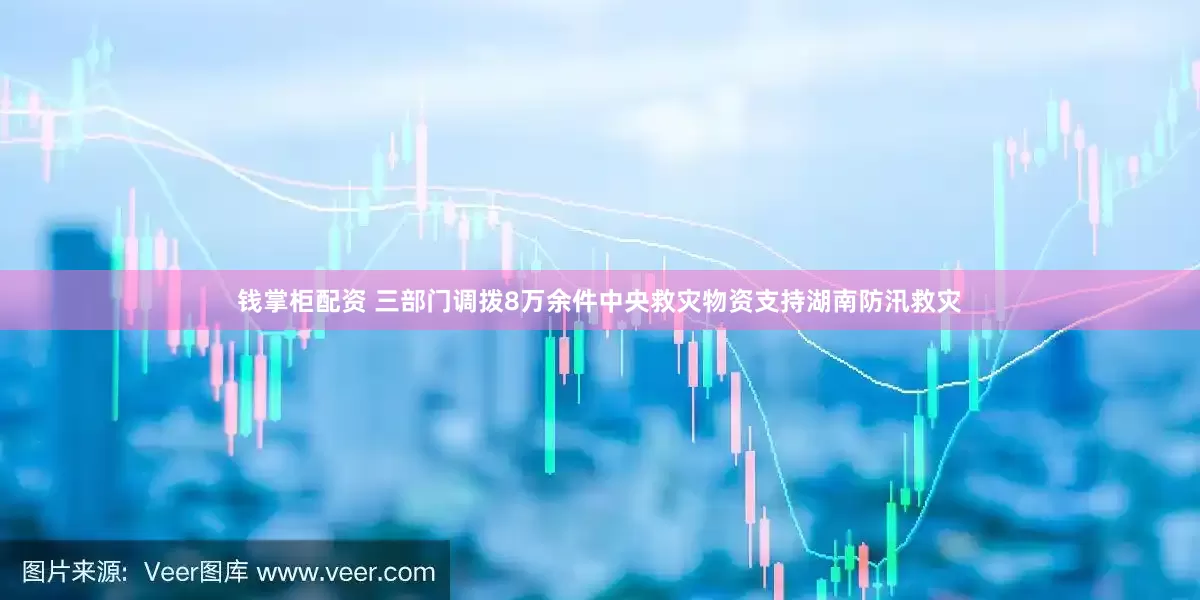 钱掌柜配资 三部门调拨8万余件中央救灾物资支持湖南防汛救灾