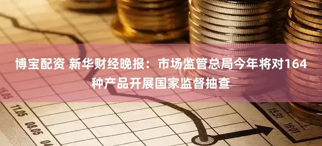 博宝配资 新华财经晚报：市场监管总局今年将对164种产品开展国家监督抽查