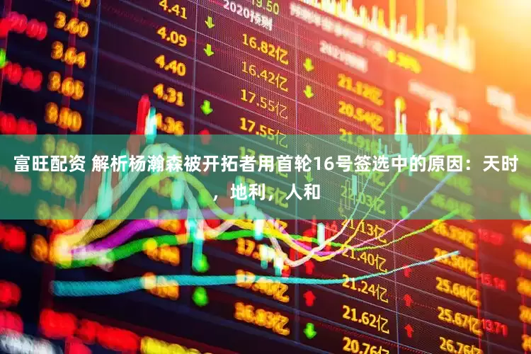 富旺配资 解析杨瀚森被开拓者用首轮16号签选中的原因：天时，地利，人和