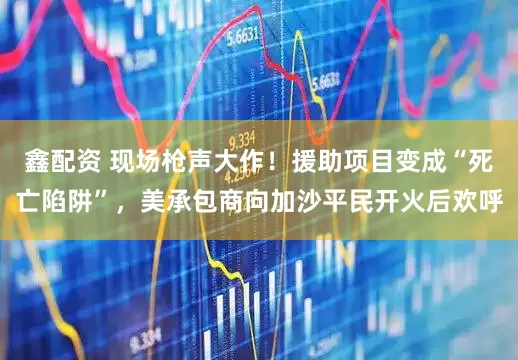 鑫配资 现场枪声大作！援助项目变成“死亡陷阱”，美承包商向加沙平民开火后欢呼
