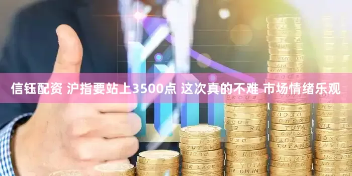 信钰配资 沪指要站上3500点 这次真的不难 市场情绪乐观
