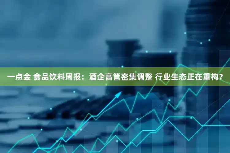 一点金 食品饮料周报：酒企高管密集调整 行业生态正在重构？
