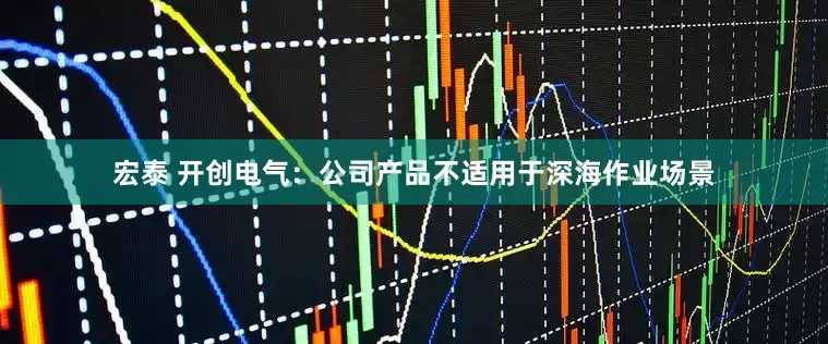 宏泰 开创电气：公司产品不适用于深海作业场景