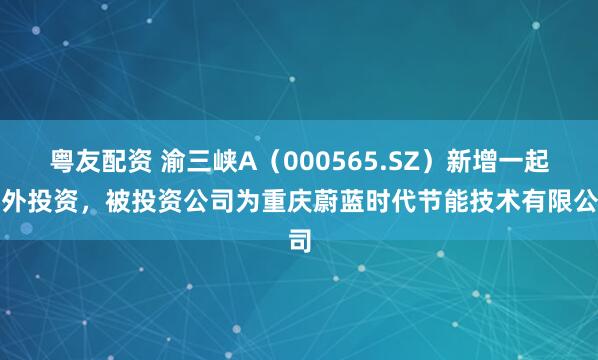 粤友配资 渝三峡A（000565.SZ）新增一起对外投资，被投资公司为重庆蔚蓝时代节能技术有限公司