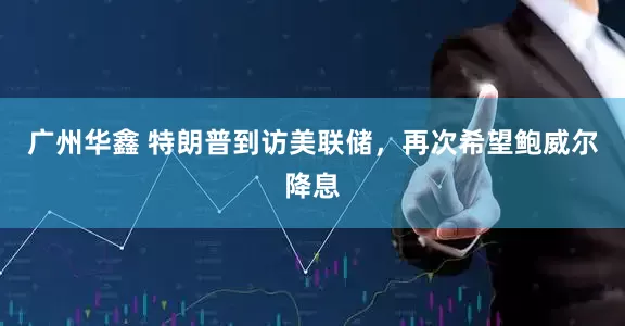 广州华鑫 特朗普到访美联储，再次希望鲍威尔降息