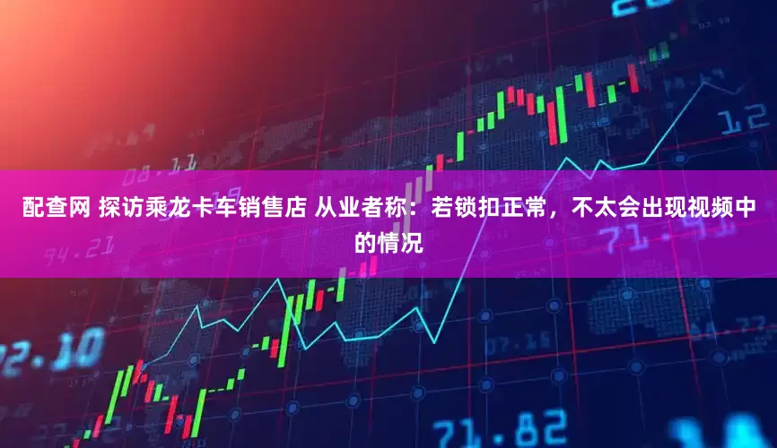 配查网 探访乘龙卡车销售店 从业者称：若锁扣正常，不太会出现视频中的情况