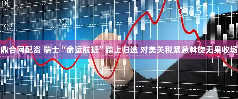 鼎合网配资 瑞士“命运航班”踏上归途 对美关税紧急斡旋无果收场