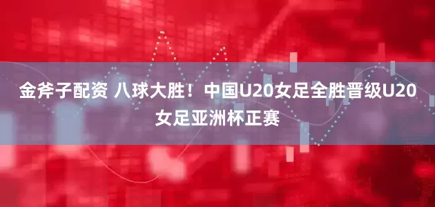 金斧子配资 八球大胜！中国U20女足全胜晋级U20女足亚洲杯正赛