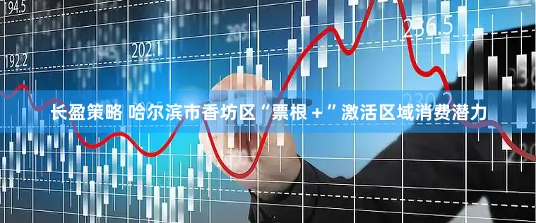 长盈策略 哈尔滨市香坊区“票根＋”激活区域消费潜力