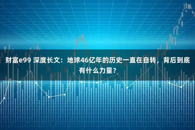 财富e99 深度长文：地球46亿年的历史一直在自转，背后到底有什么力量？
