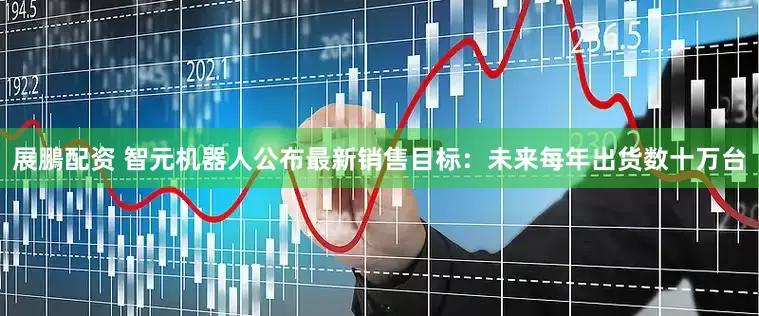 展鵬配资 智元机器人公布最新销售目标：未来每年出货数十万台