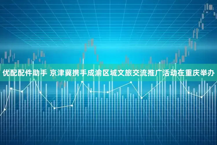 优配配件助手 京津冀携手成渝区域文旅交流推广活动在重庆举办