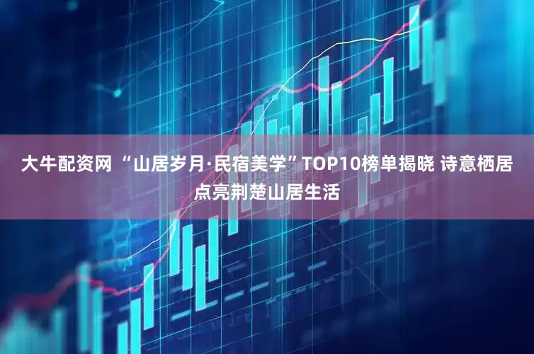 大牛配资网 “山居岁月·民宿美学”TOP10榜单揭晓 诗意栖居点亮荆楚山居生活