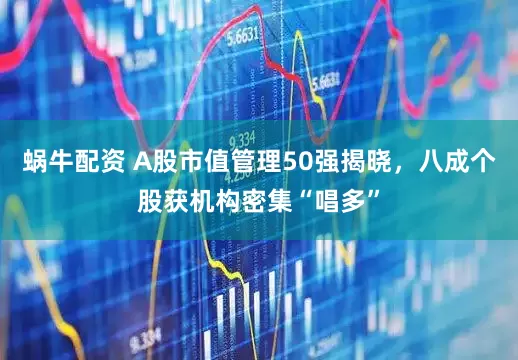 蜗牛配资 A股市值管理50强揭晓，八成个股获机构密集“唱多”