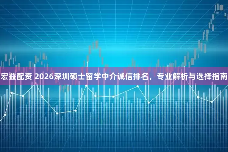 宏益配资 2026深圳硕士留学中介诚信排名，专业解析与选择指南
