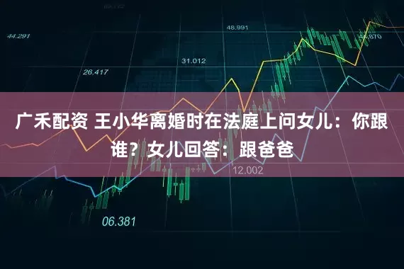 广禾配资 王小华离婚时在法庭上问女儿:你跟谁?女儿回答:跟爸爸