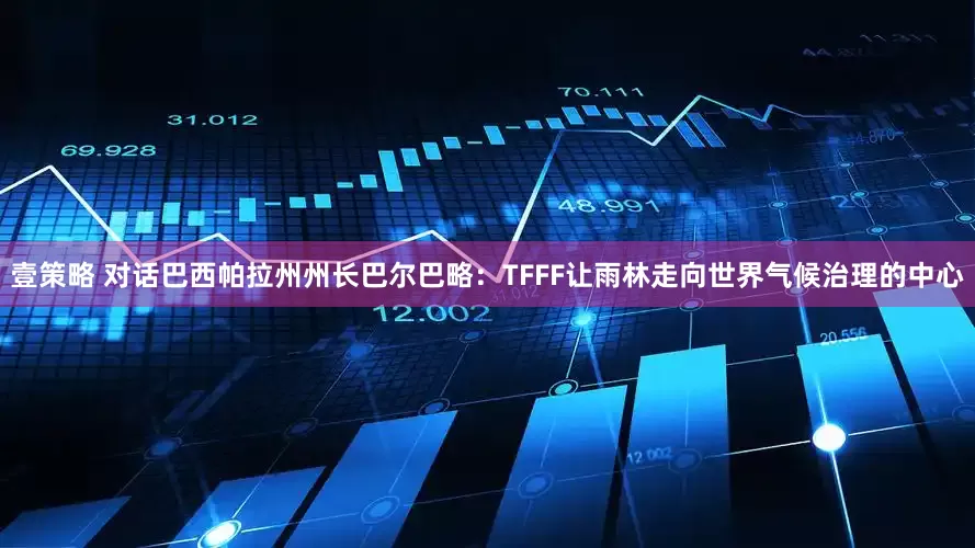 壹策略 对话巴西帕拉州州长巴尔巴略:TFFF让雨林走向世界气候治理的中心
