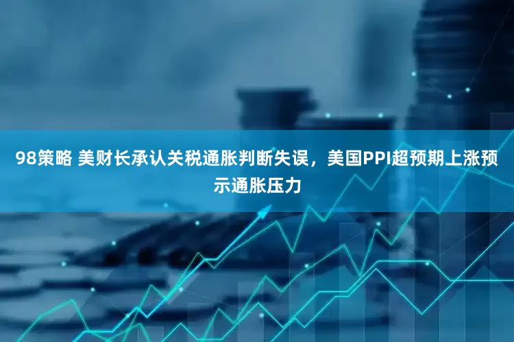98策略 美财长承认关税通胀判断失误，美国PPI超预期上涨预示通胀压力